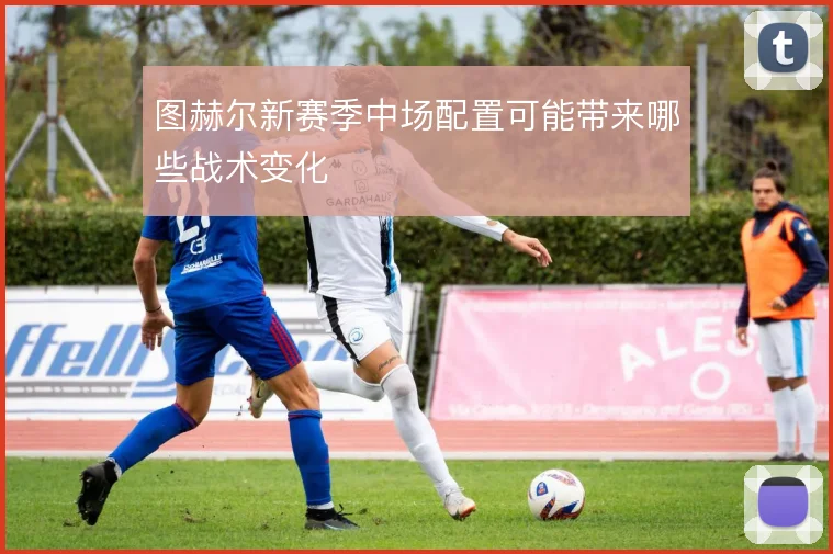图赫尔新赛季中场配置可能带来哪些战术变化