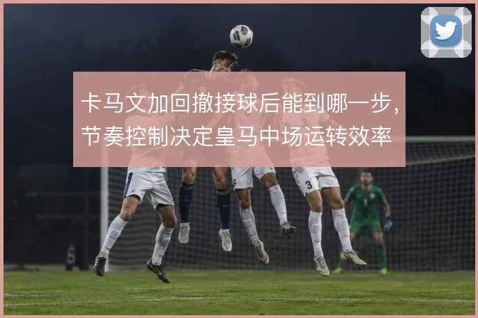 卡马文加回撤接球后能到哪一步，节奏控制决定皇马中场运转效率