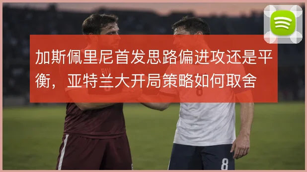 加斯佩里尼首发思路偏进攻还是平衡，亚特兰大开局策略如何取舍