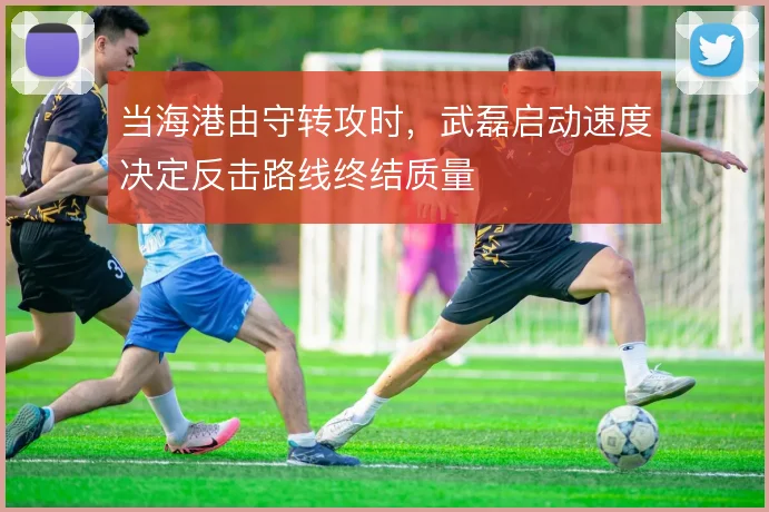 当海港由守转攻时,武磊启动速度决定反击路线终结质量