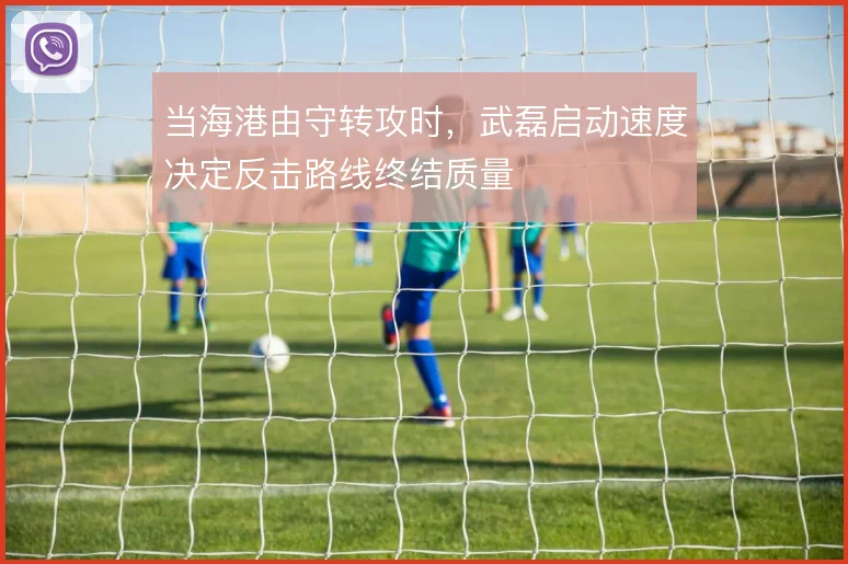 当海港由守转攻时,武磊启动速度决定反击路线终结质量