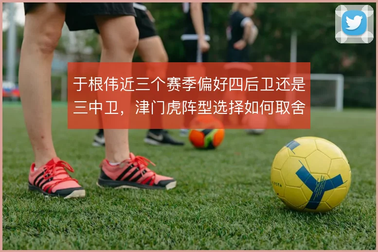 于根伟近三个赛季偏好四后卫还是三中卫，津门虎阵型选择如何取舍