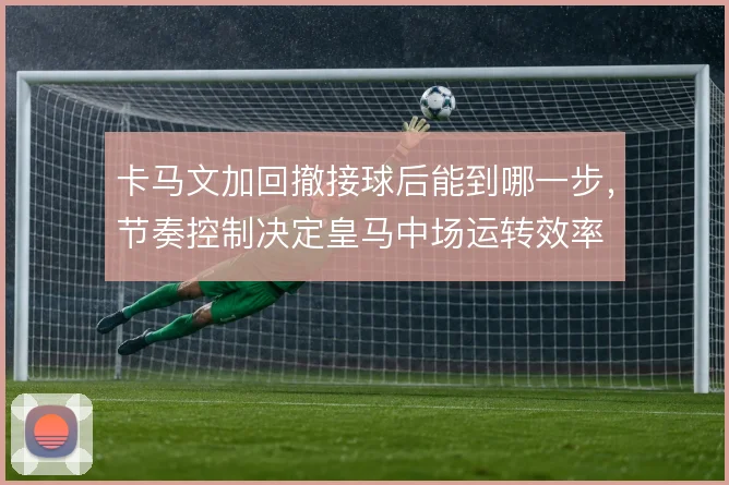卡马文加回撤接球后能到哪一步，节奏控制决定皇马中场运转效率