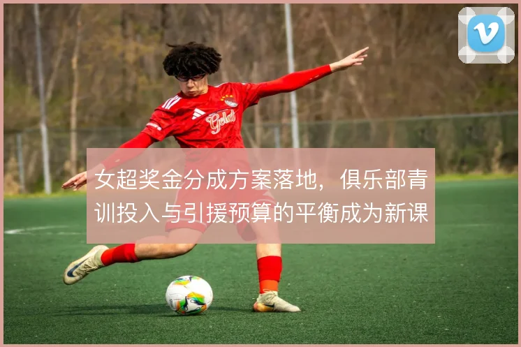 女超奖金分成方案落地，俱乐部青训投入与引援预算的平衡成为新课题