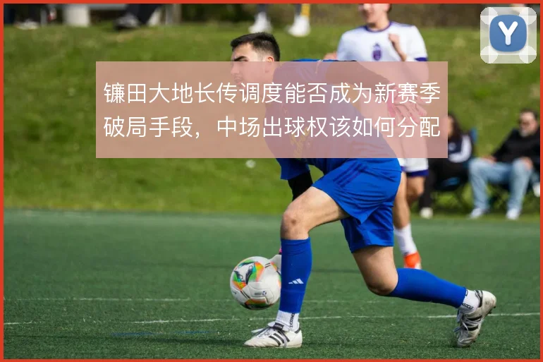 镰田大地长传调度能否成为新赛季破局手段，中场出球权该如何分配