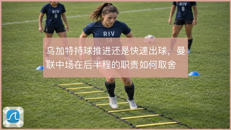 乌加特持球推进还是快速出球，曼联中场在后半程的职责如何取舍