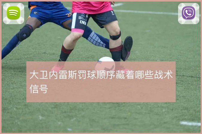 大卫内雷斯罚球顺序藏着哪些战术信号