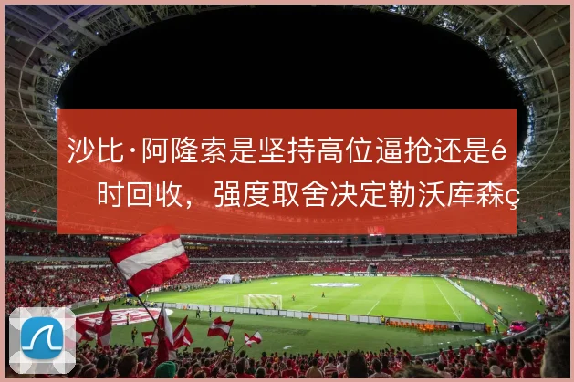 沙比·阿隆索是坚持高位逼抢还是适时回收，强度取舍决定勒沃库森的下限