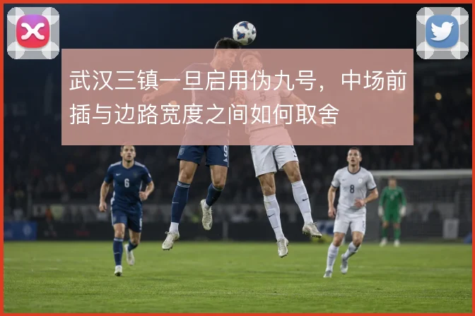 武汉三镇一旦启用伪九号，中场前插与边路宽度之间如何取舍