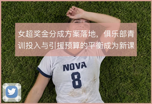 女超奖金分成方案落地，俱乐部青训投入与引援预算的平衡成为新课题