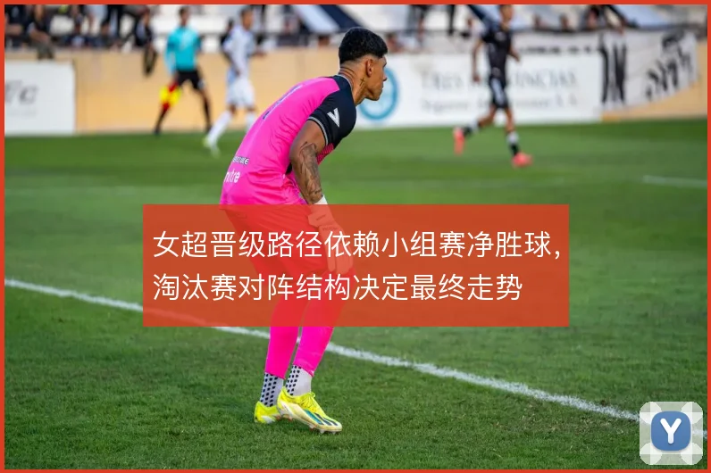 女超晋级路径依赖小组赛净胜球，淘汰赛对阵结构决定最终走势