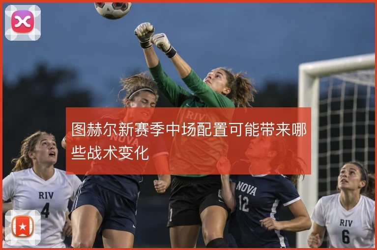 图赫尔新赛季中场配置可能带来哪些战术变化