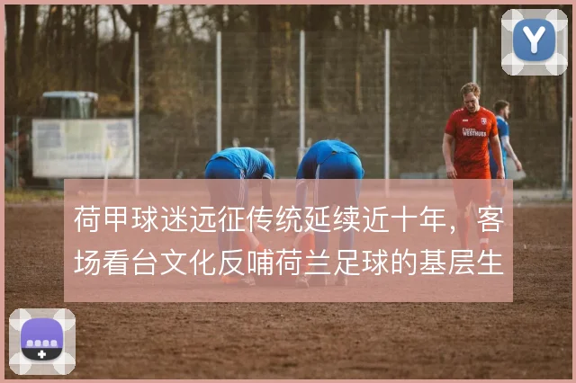 荷甲球迷远征传统延续近十年，客场看台文化反哺荷兰足球的基层生态