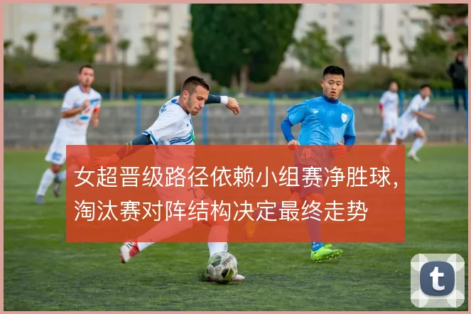 女超晋级路径依赖小组赛净胜球，淘汰赛对阵结构决定最终走势