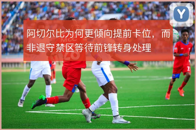 阿切尔比为何更倾向提前卡位,而非退守禁区等待前锋转身处理